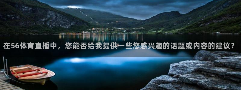 在56体育直播中，您能否给我提供一些您感兴趣的话题或内容的建议？